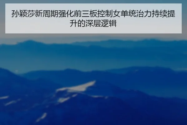 孙颖莎新周期强化前三板控制女单统治力持续提升的深层逻辑